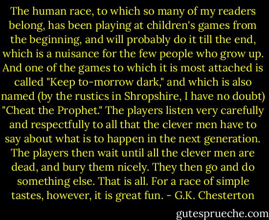 The human race, to which so many of my readers belong, has been playing at children's games from the beginning, and will probably do it till the end, which is a nuisance for the few people who grow up. And one of the games to which it is most attached is called "Keep to-morrow dark," and which is also named (by the rustics in Shropshire, I have no doubt) "Cheat the Prophet." The players listen very carefully and respectfully to all that the clever men have to say about what is to happen in the next generation. The players then wait until all the clever men are dead, and bury them nicely. They then go and do something else. That is all. For a race of simple tastes, however, it is great fun. - G.K. Chesterton
