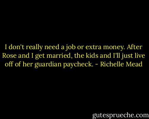 I don't really need a job or extra money. After Rose and I get married, the kids and I'll just live off of her guardian paycheck. - Richelle Mead