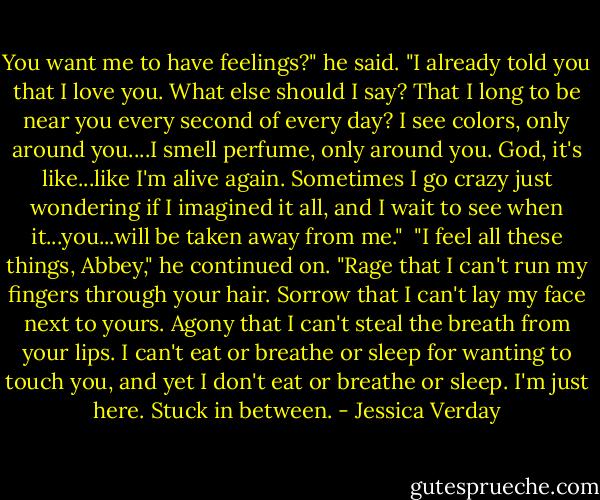 You want me to have feelings?" he said. "I already told you that I love you. What else should I say? That I long to be near you every second of every day? I see colors, only around you....I smell perfume, only around you. God, it's like...like I'm alive again. Sometimes I go crazy just wondering if I imagined it all, and I wait to see when it...you...will be taken away from me."<br /><br />"I feel all these things, Abbey," he continued on. "Rage that I can't run my fingers through your hair. Sorrow that I can't lay my face next to yours. Agony that I can't steal the breath from your lips. I can't eat or breathe or sleep for wanting to touch you, and yet I don't eat or breathe or sleep. I'm just here. Stuck in between. - Jessica Verday