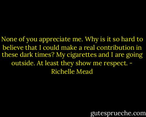 None of you appreciate me. Why is it so hard to believe that I could make a real contribution in these dark times? My cigarettes and I are going outside. At least they show me respect. - Richelle Mead