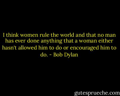 I think women rule the world and that no man has ever done anything that a woman either hasn't allowed him to do or encouraged him to do. - Bob Dylan