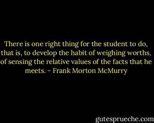 There is one right thing for the student to do, that is, to develop the habit of weighing worths, of sensing the relative values of the facts that he meets. - Frank Morton McMurry
