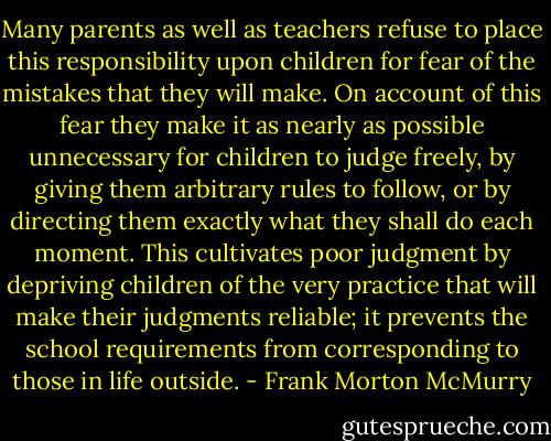 Many parents as well as teachers refuse to place this responsibility upon children for fear of the mistakes that they will make. On account of this fear they make it as nearly as possible unnecessary for children to judge freely, by giving them arbitrary rules to follow, or by directing them exactly what they shall do each moment. This cultivates poor judgment by depriving children of the very practice that will make their judgments reliable; it prevents the school requirements from corresponding to those in life outside. - Frank Morton McMurry
