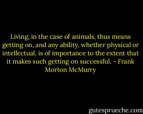 Living, in the case of animals, thus means getting on, and any ability, whether physical or intellectual, is of importance to the extent that it makes such getting on successful. - Frank Morton McMurry