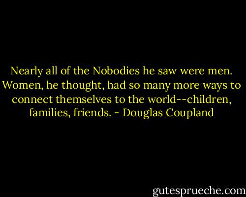 Nearly all of the Nobodies he saw were men. Women, he thought, had so many more ways to connect themselves to the world--children, families, friends. - Douglas Coupland