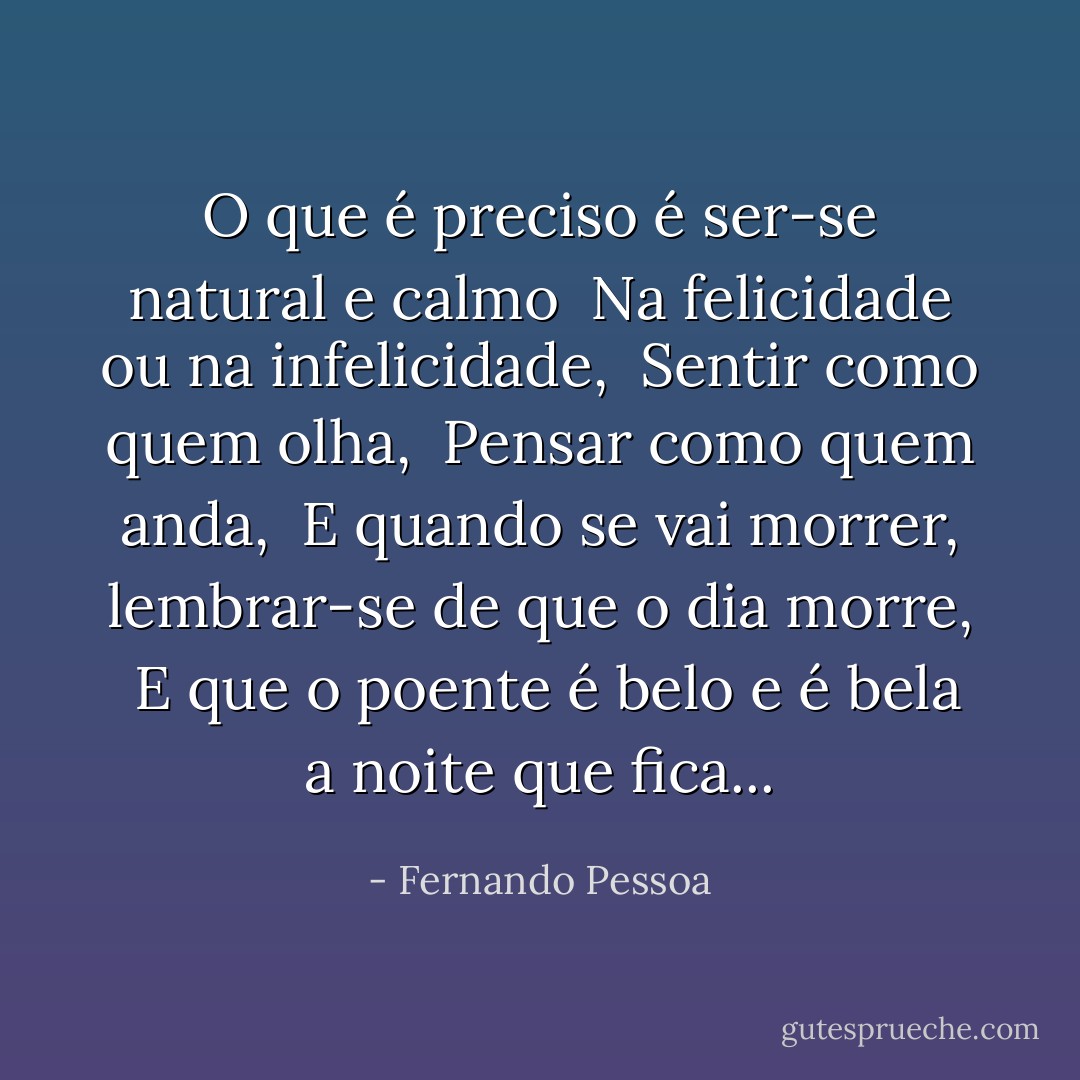 O que é preciso é ser-se natural e calmo <br />Na felicidade ou na infelicidade, <br />Sentir como quem olha, <br />Pensar como quem anda, <br />E quando se vai morrer, lembrar-se de que o dia morre, <br />E que o poente é belo e é bela a noite que fica... - Fernando Pessoa