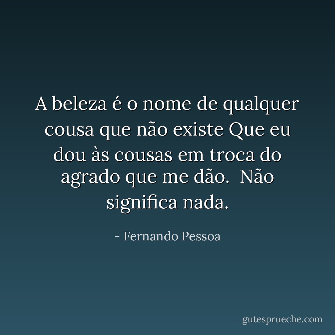 A beleza é o nome de qualquer cousa que não existe<br />Que eu dou às cousas em troca do agrado que me dão. <br />Não significa nada. - Fernando Pessoa