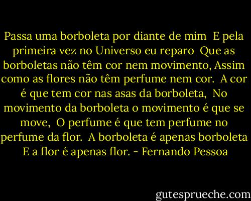Passa uma borboleta por diante de mim <br />E pela primeira vez no Universo eu reparo <br />Que as borboletas não têm cor nem movimento, Assim como as flores não têm perfume nem cor. <br />A cor é que tem cor nas asas da borboleta, <br />No movimento da borboleta o movimento é que se move, <br />O perfume é que tem perfume no perfume da flor. <br />A borboleta é apenas borboleta <br />E a flor é apenas flor. - Fernando Pessoa