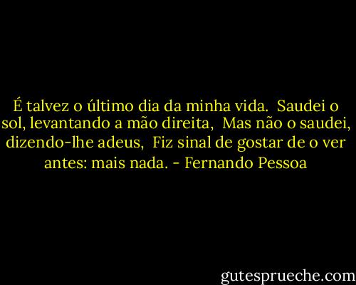 É talvez o último dia da minha vida. <br />Saudei o sol, levantando a mão direita, <br />Mas não o saudei, dizendo-lhe adeus, <br />Fiz sinal de gostar de o ver antes: mais nada. - Fernando Pessoa