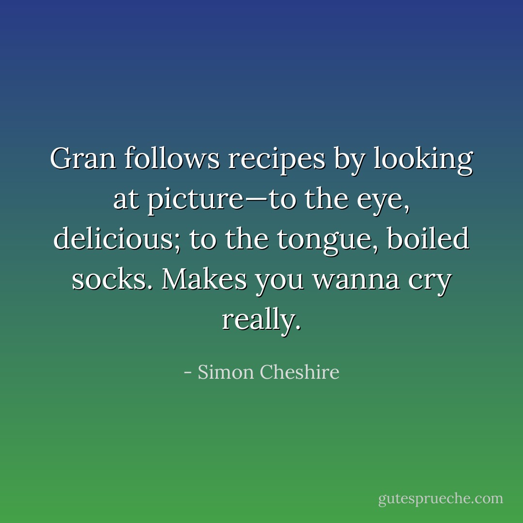 Gran follows recipes by looking at picture—to the eye, delicious; to the tongue, boiled socks. Makes you wanna cry really. - Simon Cheshire