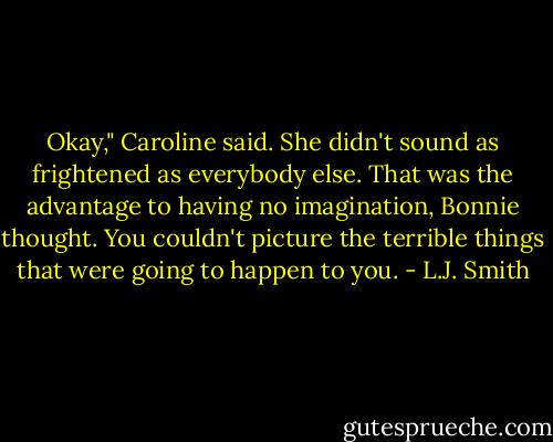 Okay," Caroline said. She didn't sound as frightened as everybody else. That was the advantage to having no imagination, Bonnie thought. You couldn't picture the terrible things that were going to happen to you. - L.J. Smith