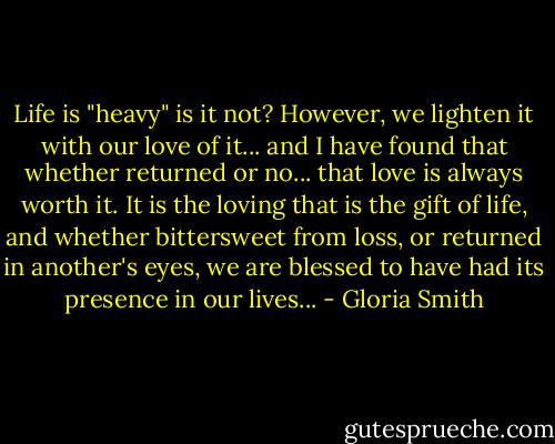 Life is "heavy" is it not? However, we lighten it with our love of it... and I have found that whether returned or no... that love is always worth it. It is the loving that is the gift of life, and whether bittersweet from loss, or returned in another's eyes, we are blessed to have had its presence in our lives... - Gloria Smith