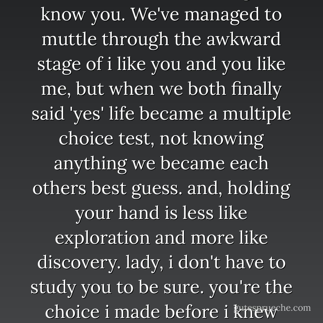 And you are worth the time it takes to take the time to get to know you. We've managed to muttle through the awkward stage of i like you and you like me, but when we both finally said 'yes' life became a multiple choice test, not knowing anything we became each others best guess. and, holding your hand is less like exploration and more like discovery. lady, i don't have to study you to be sure. you're the choice i made before i knew what the other choices were - Shane L. Koyczan