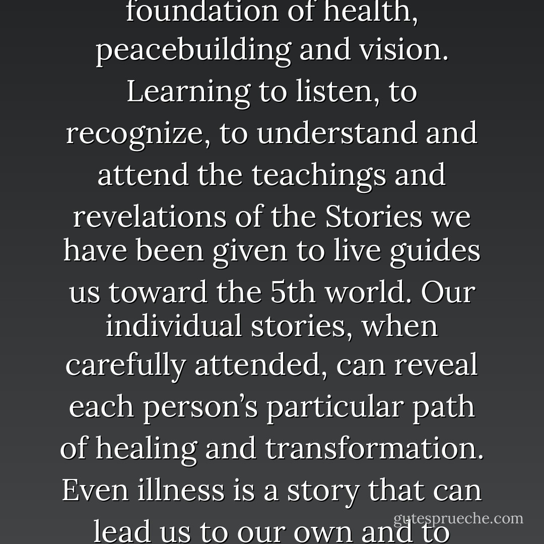 Understanding the Way of Story as a sacred pattern and a living event. Story can reveal a spiritual path and or the way to healing. Stories become the foundation of health, peacebuilding and vision. Learning to listen, to recognize, to understand and attend the teachings and revelations of the Stories we have been given to live guides us toward the 5th world. Our individual stories, when carefully attended, can reveal each person’s particular path of healing and transformation. Even illness is a story that can lead us to our own and to community healing. Learning to recognize the Story that we or another is living can be a worthy life work. - Deena Metzger
