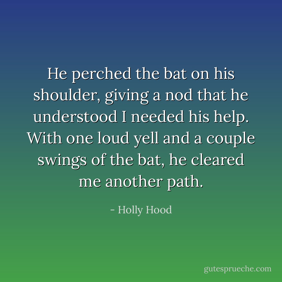 He perched the bat on his shoulder, giving a nod that he understood I needed his help. With one loud yell and a couple swings of the bat, he cleared me another path. - Holly Hood