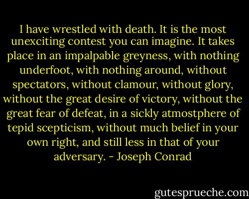 I have wrestled with death. It is the most unexciting contest you can imagine. It takes place in an impalpable greyness, with nothing underfoot, with nothing around, without spectators, without clamour, without glory, without the great desire of victory, without the great fear of defeat, in a sickly atmostphere of tepid scepticism, without much belief in your own right, and still less in that of your adversary. - Joseph Conrad