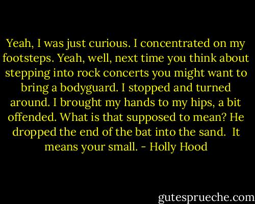 Yeah, I was just curious. I concentrated on my footsteps.<br />Yeah, well, next time you think about stepping into rock concerts you might want to bring a bodyguard.<br />I stopped and turned around. I brought my hands to my hips, a bit offended. What is that supposed to mean?<br />He dropped the end of the bat into the sand. <br />It means your small. - Holly Hood