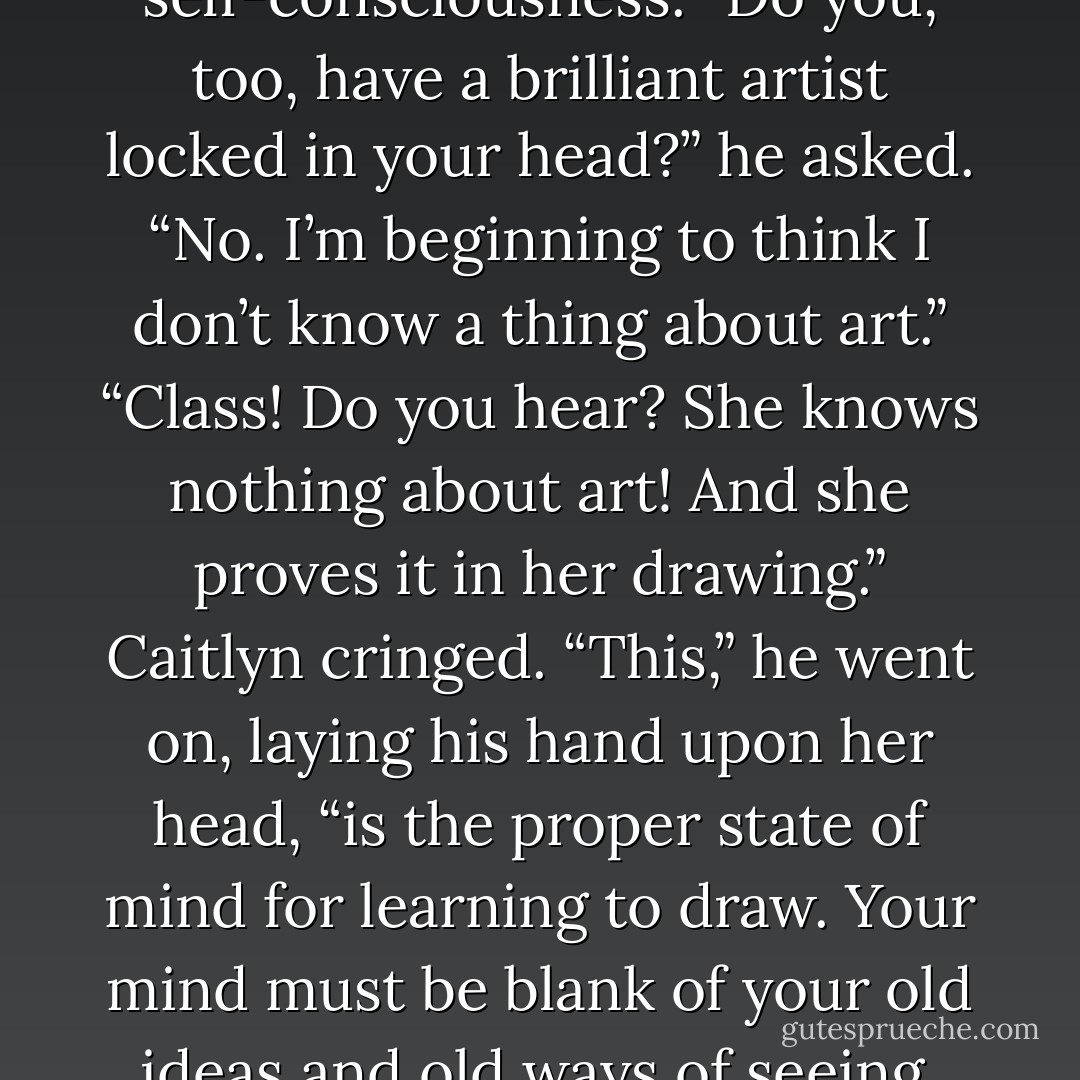 Monsieur Girard grinned at the effect his story had had, and moved on, grunting disparagingly at another student’s efforts. As he approached her,<br />Caitlyn went back to work, afraid to be caught slacking. He came to stand behind her, watching her attempts, and despite her best efforts her arm<br />slowed and then dropped as she was overcome with self-consciousness.<br />“Do you, too, have a brilliant artist locked in your head?” he asked.<br />“No. I’m beginning to think I don’t know a thing about art.”<br />“Class! Do you hear? She knows nothing about art! And she proves it in her drawing.”<br />Caitlyn cringed.<br />“This,” he went on, laying his hand upon her head, “is the proper state of mind for learning to draw. Your mind must be blank of your old ideas and<br />old ways of seeing. You must start fresh, like a baby who has never seen the world.” He dropped his hand from her head and pointed to the area<br />she’d shaded with parallel lines. “This is nice.”<br />“Thank you,” Caitlyn said in soft surprise.<br />He nodded in acknowledgment. “Keep listening. With open ears, you will be one of the few who learn. - Lisa Cach