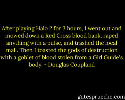 After playing Halo 2 for 3 hours, I went out and mowed down a Red Cross blood bank, raped anything with a pulse, and trashed the local mall. Then I toasted the gods of destruction with a goblet of blood stolen from a Girl Guide's body. - Douglas Coupland