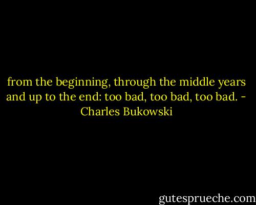 from the beginning, through the<br />middle years and up to the<br />end:<br />too bad, too bad, too bad. - Charles Bukowski
