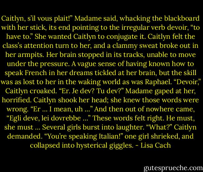 Caitlyn, s’il vous plait!” Madame said, whacking the blackboard with her stick, its end pointing to the irregular verb devoir, “to have to.” She<br />wanted Caitlyn to conjugate it.<br />Caitlyn felt the class’s attention turn to her, and a clammy sweat broke out in her armpits. Her brain stopped in its tracks, unable to move under<br />the pressure. A vague sense of having known how to speak French in her dreams tickled at her brain, but the skill was as lost to her in the waking<br />world as was Raphael.<br />“Devoir,” Caitlyn croaked. “Er. Je dev? Tu dev?”<br />Madame gaped at her, horrified.<br />Caitlyn shook her head; she knew those words were wrong. “Er … I mean, uh …” And then out of nowhere came, “Egli deve, lei dovrebbe …”<br />These words felt right. He must, she must …<br />Several girls burst into laughter.<br />“What?” Caitlyn demanded.<br />“You’re speaking Italian!” one girl shrieked, and collapsed into hysterical giggles. - Lisa Cach