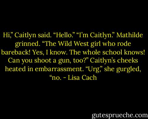 Hi,” Caitlyn said.<br />“Hello.”<br />“I’m Caitlyn.”<br />Mathilde grinned. “The Wild West girl who rode bareback! Yes, I know. The whole school knows! Can you shoot a gun, too?”<br />Caitlyn’s cheeks heated in embarrassment. “Urg,” she gurgled, “no. - Lisa Cach