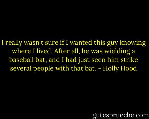 I really wasn't sure if I wanted this guy knowing where I lived. After all, he was wielding a baseball bat, and I had just seen him strike several people with that bat. - Holly Hood