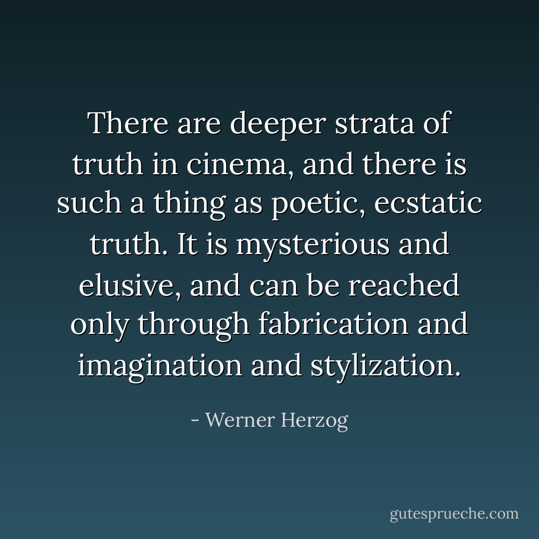 There are deeper strata of truth in cinema, and there is such a thing as poetic, ecstatic truth. It is mysterious and elusive, and can be reached only through fabrication and imagination and stylization. - Werner Herzog