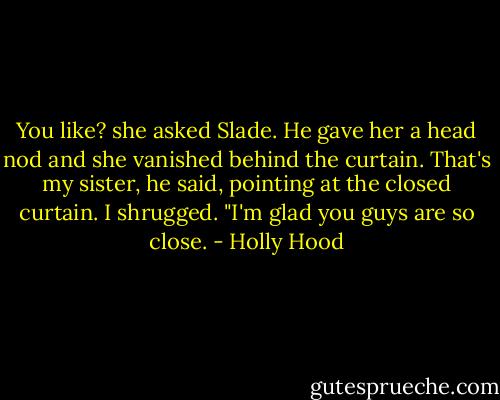 You like? she asked Slade. He gave her a head nod and she vanished behind the curtain.<br />That's my sister, he said, pointing at the closed curtain.<br />I shrugged. "I'm glad you guys are so close. - Holly Hood