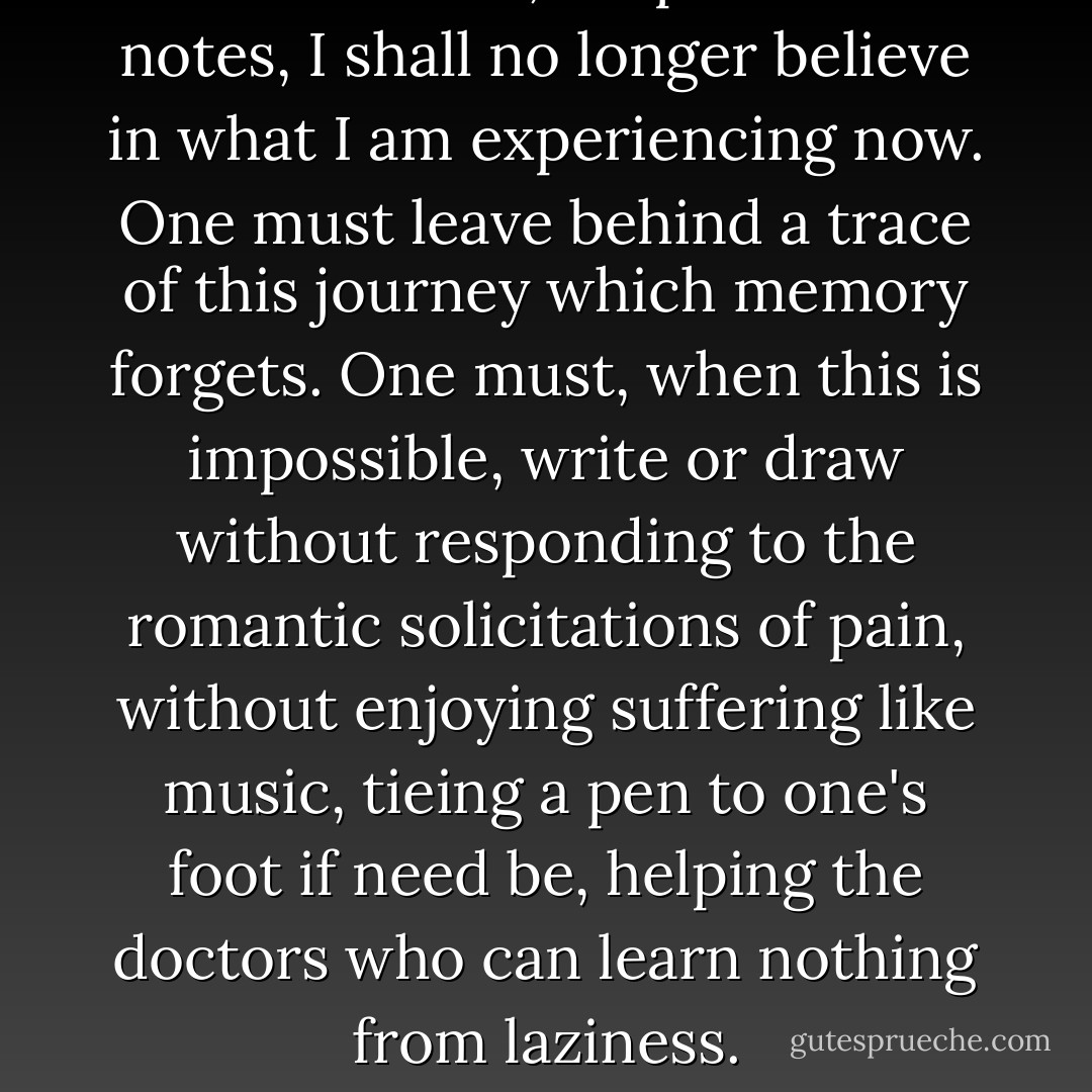 In two weeks, despite these notes, I shall no longer believe in what I am experiencing now. One must leave behind a trace of this journey which memory forgets. One must, when this is impossible, write or draw without responding to the romantic solicitations of pain, without enjoying suffering like music, tieing a pen to one's foot if need be, helping the doctors who can learn nothing from laziness. - Jean Cocteau