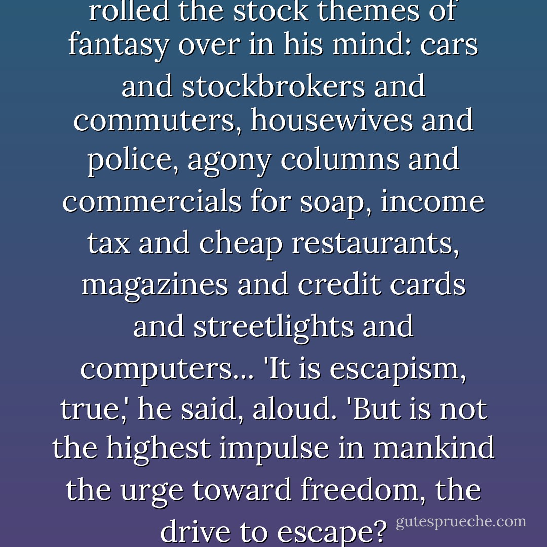 The young man shivered. He rolled the stock themes of fantasy over in his mind: cars and stockbrokers and commuters, housewives and police, agony columns and commercials for soap, income tax and cheap restaurants, magazines and credit cards and streetlights and computers... 'It is escapism, true,' he said, aloud. 'But is not the highest impulse in mankind the urge toward freedom, the drive to escape? - Neil Gaiman
