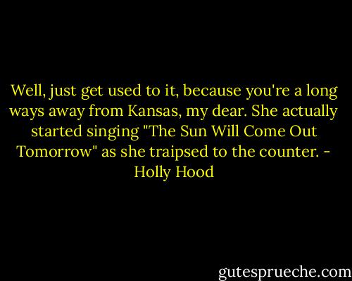 Well, just get used to it, because you're a long ways away from Kansas, my dear. She actually started singing "The Sun Will Come Out Tomorrow" as she traipsed to the counter. - Holly Hood