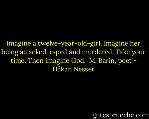 Imagine a twelve-year-old-girl.<br />Imagine her being attacked, raped and murdered.<br />Take your time.<br />Then imagine God.<br /><br />M. Barin, poet - Håkan Nesser