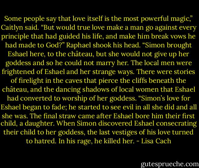 Some people say that love itself is the most powerful magic,” Caitlyn said.<br />“But would true love make a man go against every principle that had guided his life, and make him break vows he had made to God?” Raphael<br />shook his head. “Simon brought Eshael here, to the château, but she would not give up her goddess and so he could not marry her. The local men<br />were frightened of Eshael and her strange ways. There were stories of firelight in the caves that pierce the cliffs beneath the château, and the<br />dancing shadows of local women that Eshael had converted to worship of her goddess.<br />“Simon’s love for Eshael began to fade; he started to see evil in all she did and all she was. The final straw came after Eshael bore him their first<br />child, a daughter. When Simon discovered Eshael consecrating their child to her goddess, the last vestiges of his love turned to hatred. In his rage,<br />he killed her. - Lisa Cach
