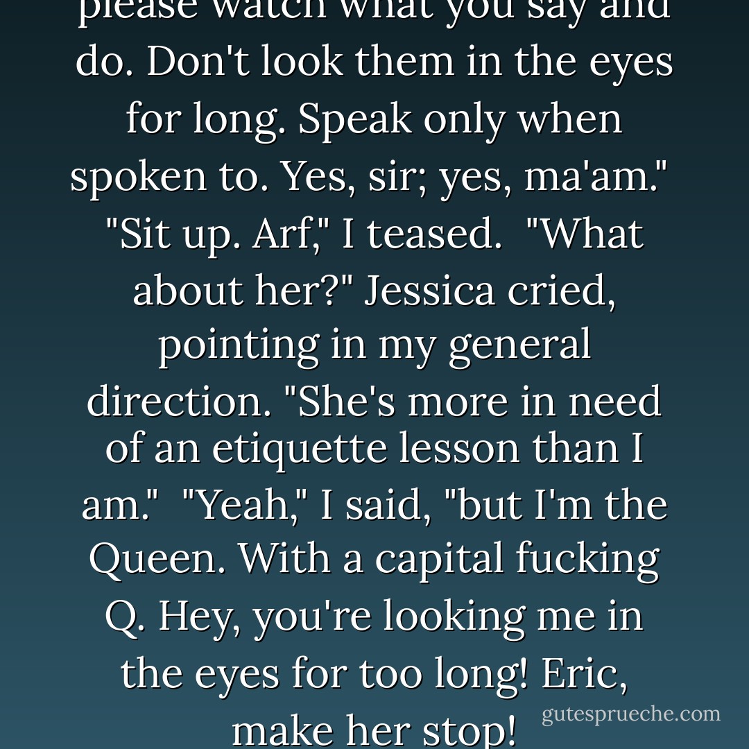 You may stay. But Jessica, please watch what you say and do. Don't look them in the eyes for long. Speak only when spoken to. Yes, sir; yes, ma'am."<br /><br />"Sit up. Arf," I teased.<br /><br />"What about her?" Jessica cried, pointing in my general direction. "She's more in need of an etiquette lesson than I am."<br /><br />"Yeah," I said, "but I'm the Queen. With a capital fucking Q. Hey, you're looking me in the eyes for too long! Eric, make her stop! - MaryJanice Davidson
