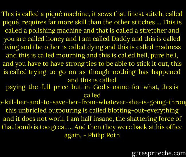 This is called a piqué machine, it sews that finest stitch, called piqué, requires far more skill than the other stitches.... This is called a polishing machine and that is called a stretcher and you are called honey and I am called Daddy and this is called living and the other is called dying and this is called madness and this is called mourning and this is called hell, pure hell, and you have to have strong ties to be able to stick it out, this is called trying-to-go-on-as-though-nothing-has-happened and this is called paying-the-full-price-but-in-God's-name-for-what, this is called wanting-to-be-dead-and-wanting-to-find-her-and-to-kill-her-and-to-save-her-from-whatever-she-is-going-through-wherever-on-earth-she-may-be-at-this-moment, this unbridled outpouring is called blotting-out-everything and it does not work, I am half insane, the shattering force of that bomb is too great ... And then they were back at his office again. - Philip Roth