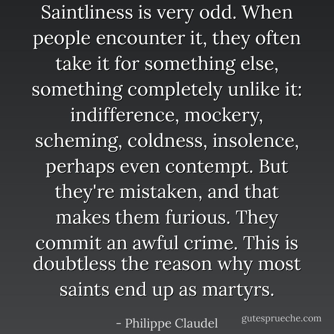 Saintliness is very odd. When people encounter it, they often take it for something else, something completely unlike it: indifference, mockery, scheming, coldness, insolence, perhaps even contempt. But they're mistaken, and that makes them furious. They commit an awful crime. This is doubtless the reason why most saints end up as martyrs. - Philippe Claudel