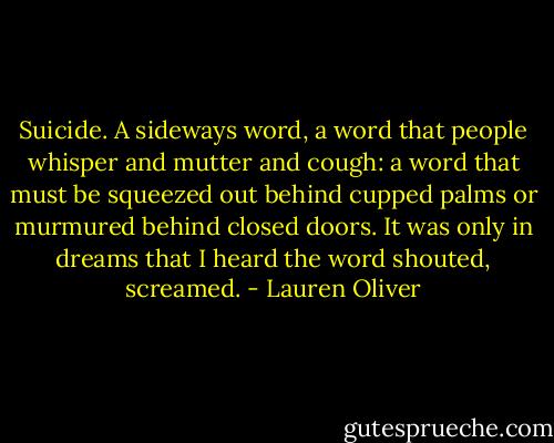 Suicide. A sideways word, a word that people whisper and mutter and cough: a word that must be squeezed out behind cupped palms or murmured behind closed doors. It was only in dreams that I heard the word shouted, screamed. - Lauren Oliver