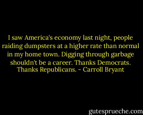 I saw America's economy last night, people raiding dumpsters at a higher rate than normal in my home town. Digging through garbage shouldn't be a career. Thanks Democrats. Thanks Republicans. - Carroll Bryant