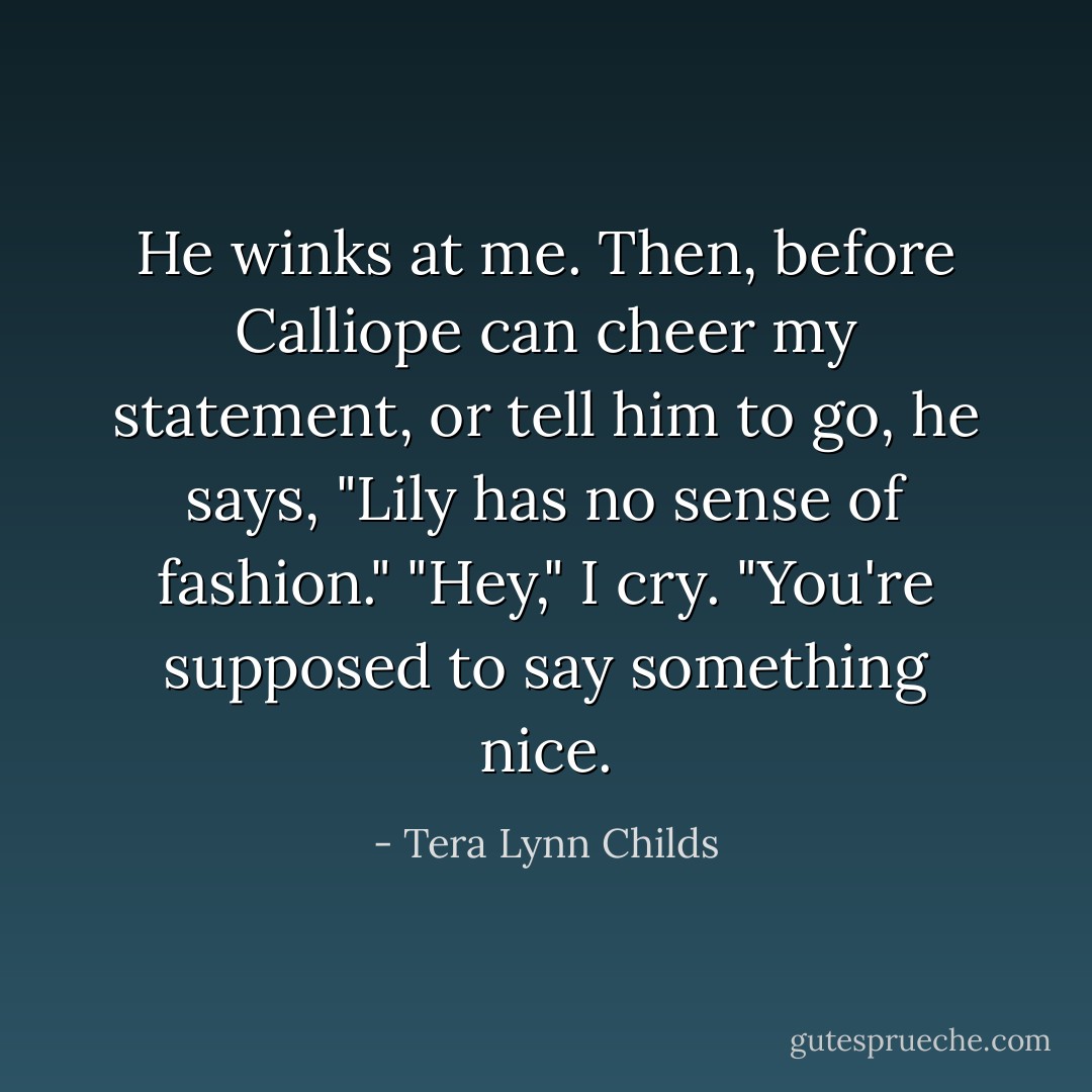 He winks at me.<br />Then, before Calliope can cheer my statement, or tell him to go, he says, "Lily has no sense of fashion."<br />"Hey," I cry. "You're supposed to say something <i>nice.</i> - Tera Lynn Childs