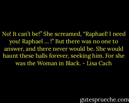 No! It can’t be!” She screamed, “Raphael! I need you! Raphael … !”<br />But there was no one to answer, and there never would be. She would haunt these halls forever, seeking him.<br />For she was the Woman in Black. - Lisa Cach
