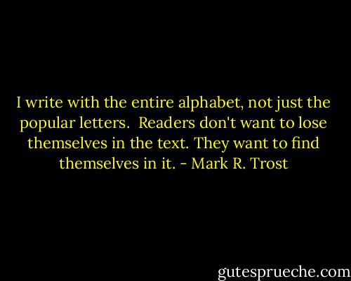 I write with the entire alphabet, not just the popular letters.<br /><br />Readers don't want to lose themselves in the text. They want to find themselves in it. - Mark R. Trost