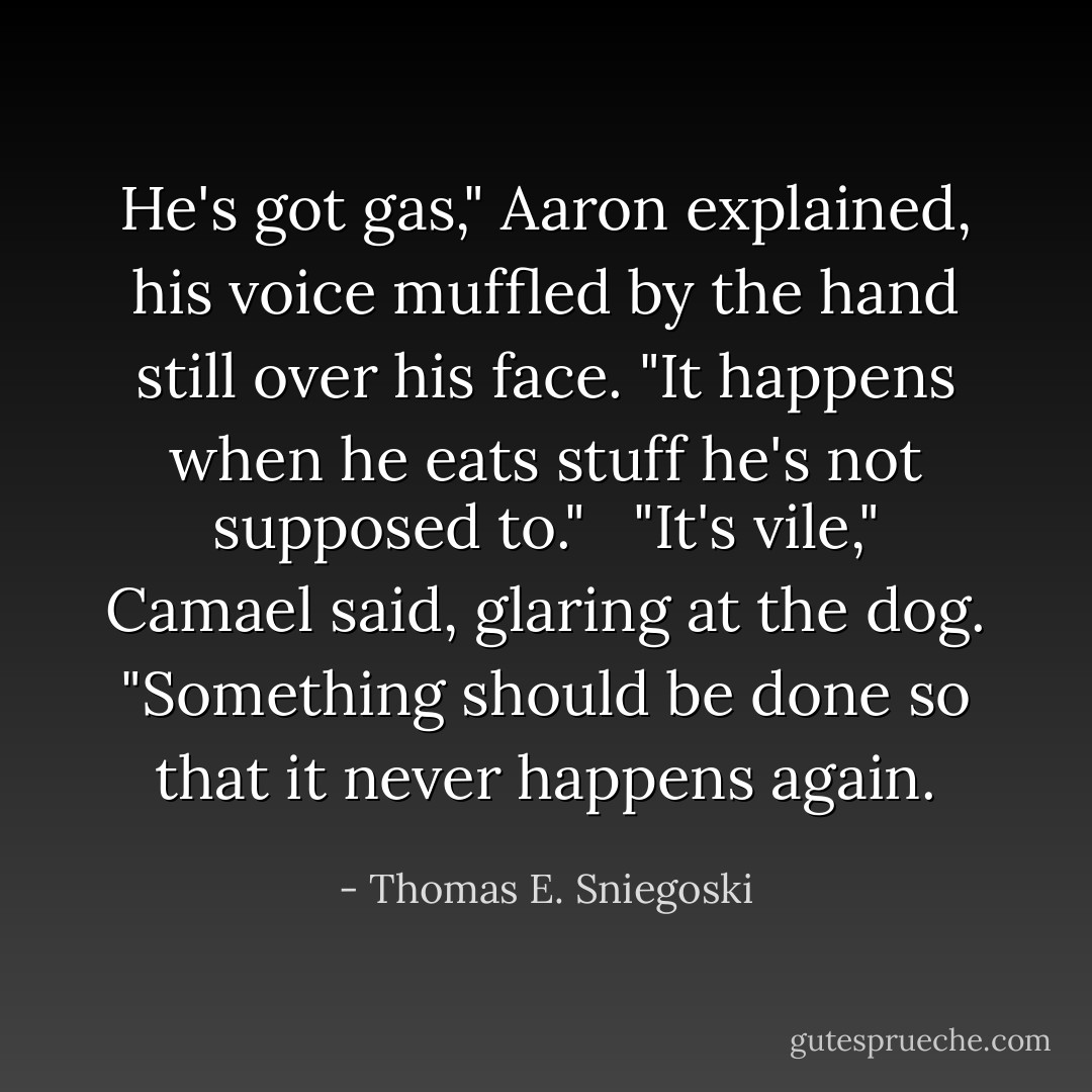 He's got gas," Aaron explained, his voice muffled by the hand still over his face. "It happens when he eats stuff he's not supposed to."<br /><br /> "It's vile," Camael said, glaring at the dog. "Something should be done so that it never happens again. - Thomas E. Sniegoski