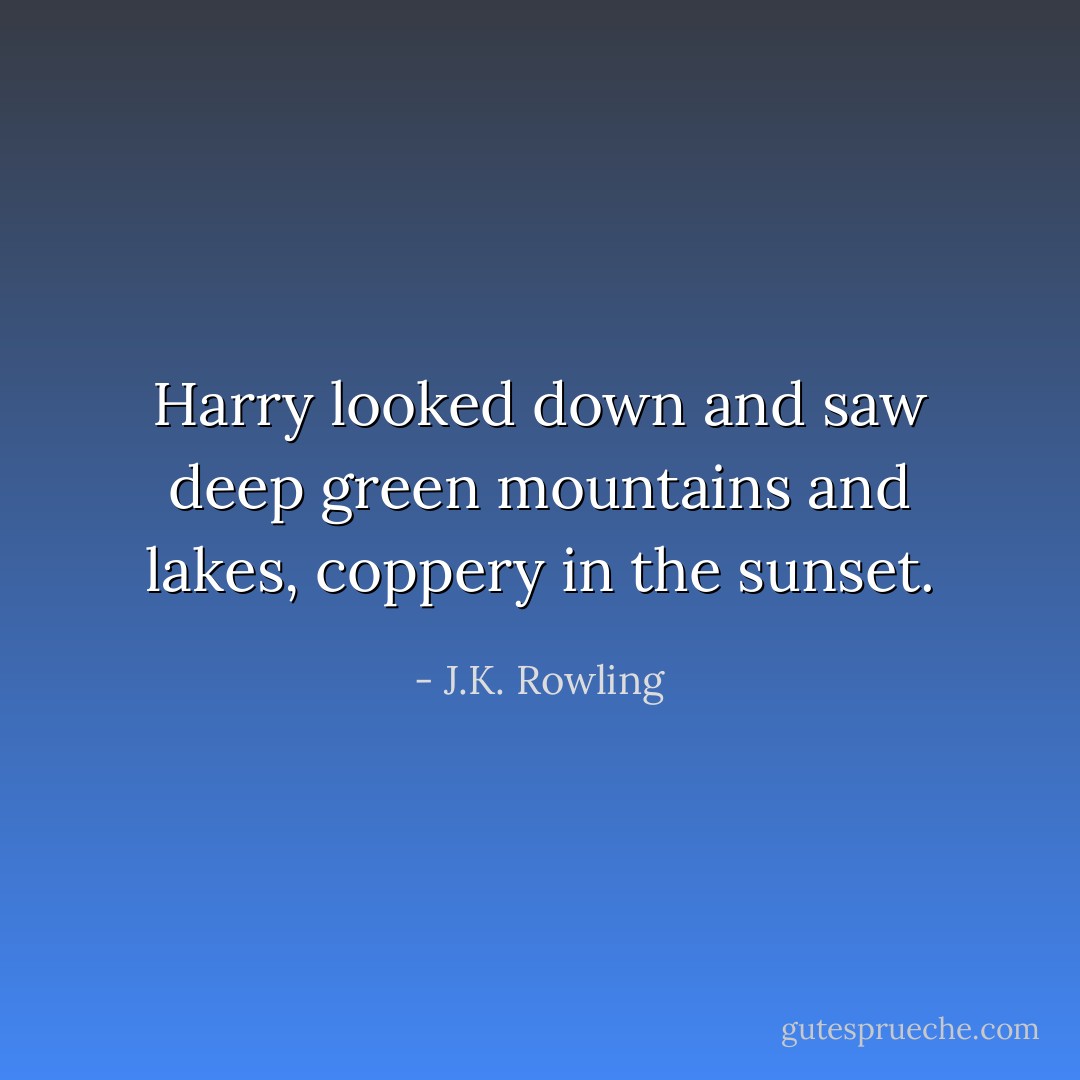 Harry looked down and saw deep green mountains and lakes, coppery in the sunset. - J.K. Rowling