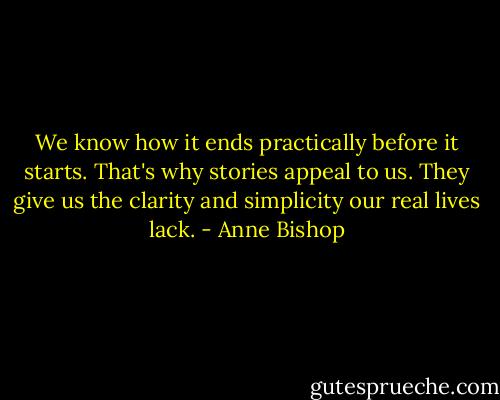 We know how it ends practically before it starts. That's why stories appeal to us. They give us the clarity and simplicity our real lives lack. - Anne Bishop