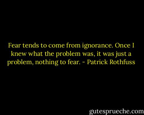 Fear tends to come from ignorance. Once I knew what the problem was, it was just a problem, nothing to fear. - Patrick Rothfuss