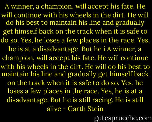 A winner, a champion, will accept his fate. He will continue with his wheels in the dirt. He will do his best to maintain his line and gradually get himself back on the track when it is safe to do so. Yes, he loses a few places in the race. Yes, he is at a disadvantage. But he i A winner, a champion, will accept his fate. He will continue with his wheels in the dirt. He will do his best to maintain his line and gradually get himself back on the track when it is safe to do so. Yes, he loses a few places in the race. Yes, he is at a disadvantage. But he is still racing. He is still alive - Garth Stein
