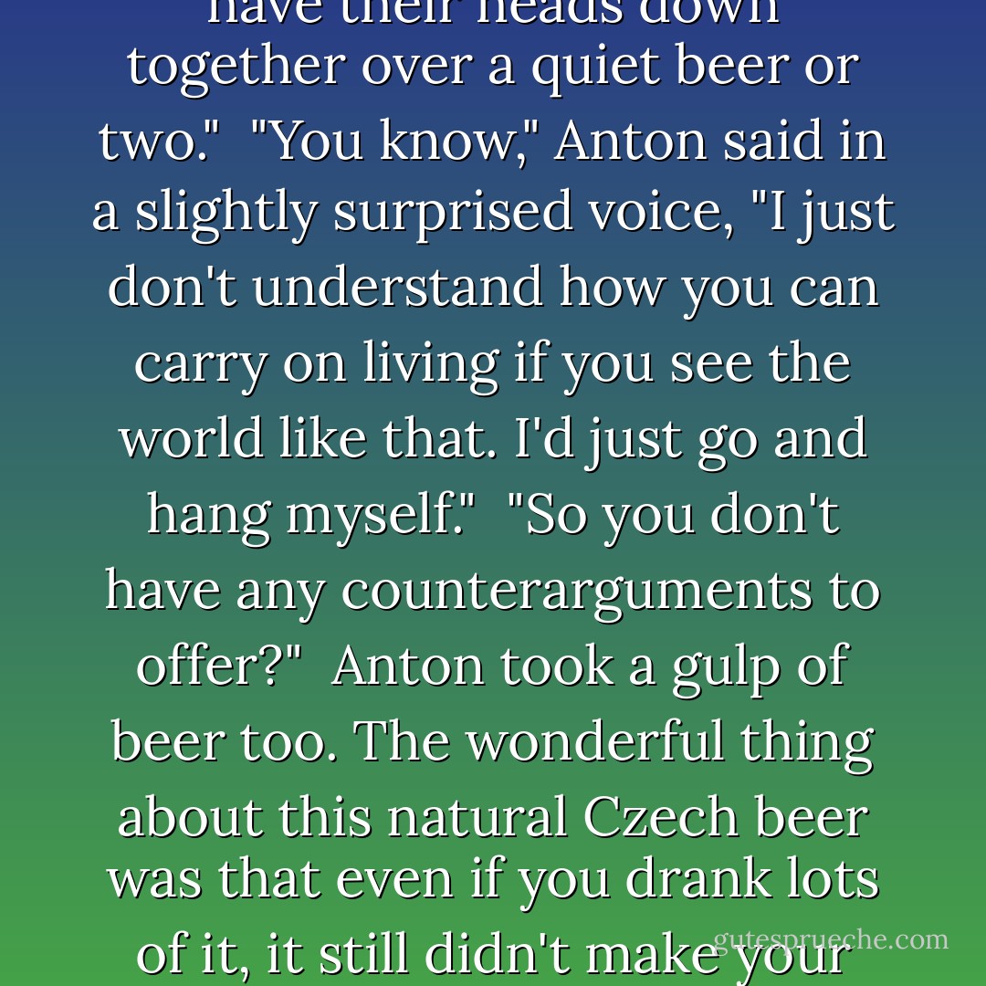 You're a Dark One," said Anton. "All you see in everything is evil, treachery, trickery."<br /><br />"All I do is not close my eyes to them," Edgar retorted. "And that's why I don't trust Zabulon. I distrust him almost as much as I do Gesar. I can even trust you more—you're just another unfortunate chess piece who happens by chance to be painted a different color from me. Does a white pawn hate a black one? No. Especially if the two pawns have their heads down together over a quiet beer or two."<br /><br />"You know," Anton said in a slightly surprised voice, "I just don't understand how you can carry on living if you see the world like that. I'd just go and hang myself."<br /><br />"So you don't have any counterarguments to offer?"<br /><br />Anton took a gulp of beer too. The wonderful thing about this natural Czech beer was that even if you drank lots of it, it still didn't make your head or your body feel heavy... Or was that an illusion?<br /><br />"Not a single one," Anton admitted. "Right now, this very moment, not a single one. But I'm sure you're wrong. It's just difficult to argue about the colors of the rainbow with a blind man. There's something missing in you... I don't know what exactly. But it's something very important, and without it you're more helpless than a blind man. - Sergei Lukyanenko