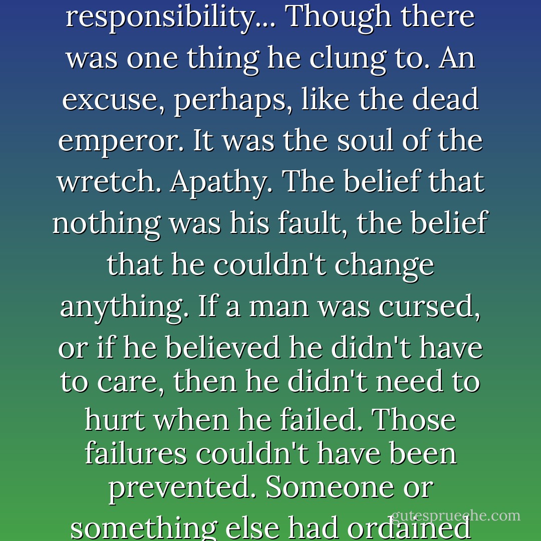 <i>What responsibility are you avoiding...</i><br />He wasn't avoiding responsibility...<br />Though there was one thing he clung to. An excuse, perhaps, like the dead emperor. It was the soul of the wretch. Apathy. The belief that nothing was his fault, the belief that he couldn't change anything. If a man was cursed, or if he believed he didn't have to care, then he didn't need to hurt when he failed. Those failures couldn't have been prevented. Someone or something else had ordained them. - Brandon Sanderson