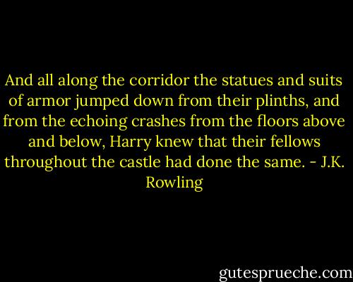 And all along the corridor the statues and suits of armor jumped down from their plinths, and from the echoing crashes from the floors above and below, Harry knew that their fellows throughout the castle had done the same. - J.K. Rowling